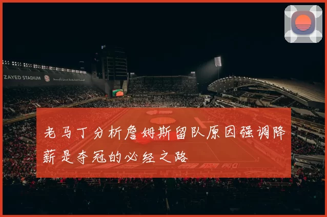 老马丁分析詹姆斯留队原因强调降薪是夺冠的必经之路