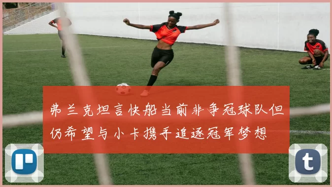 弗兰克坦言快船当前非争冠球队但仍希望与小卡携手追逐冠军梦想